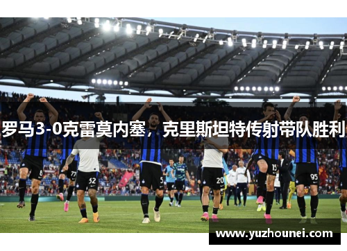 罗马3-0克雷莫内塞，克里斯坦特传射带队胜利